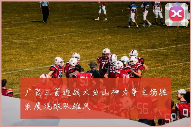 广岛三箭迎战大分山神力争主场胜利展现球队雄风