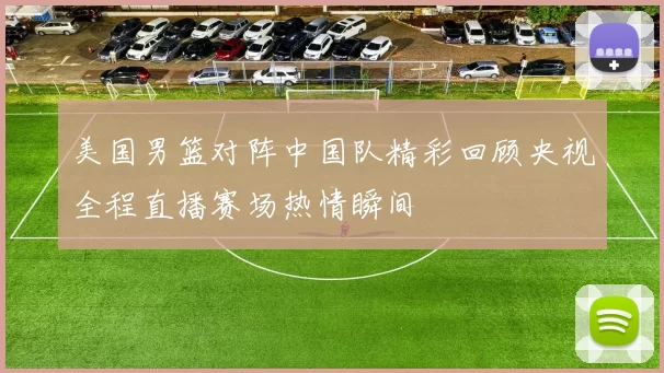 美国男篮对阵中国队精彩回顾央视全程直播赛场热情瞬间