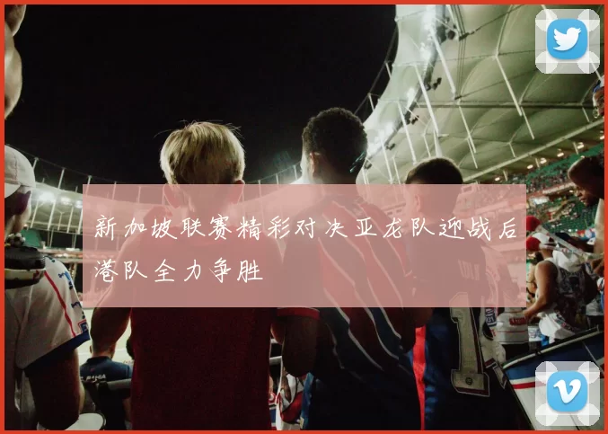 新加坡联赛精彩对决亚龙队迎战后港队全力争胜