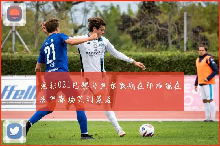 竞彩021巴黎与里尔激战在即谁能在法甲赛场笑到最后