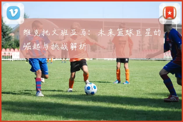 维克托文班亚马：未来篮球巨星的崛起与挑战解析