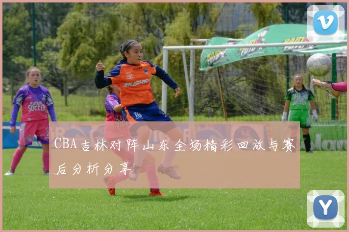 CBA吉林对阵山东全场精彩回放与赛后分析分享