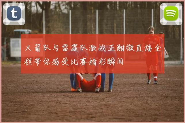 火箭队与雷霆队激战正酣微直播全程带你感受比赛精彩瞬间