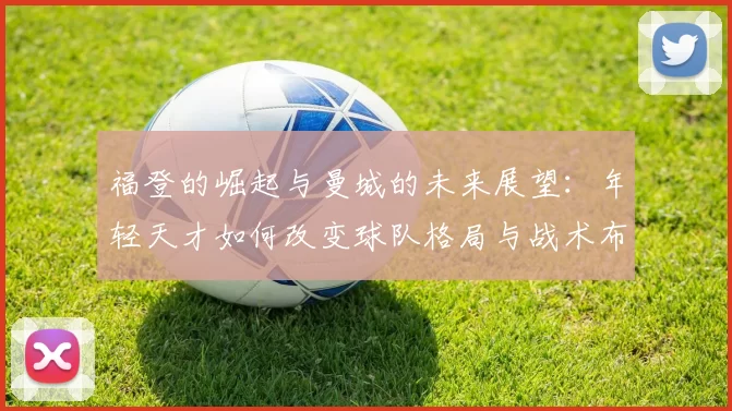 福登的崛起与曼城的未来展望：年轻天才如何改变球队格局与战术布局