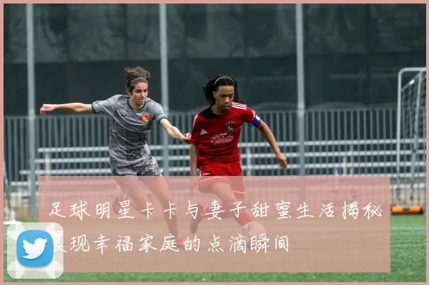 足球明星卡卡与妻子甜蜜生活揭秘展现幸福家庭的点滴瞬间