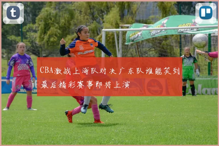 CBA激战上海队对决广东队谁能笑到最后精彩赛事即将上演