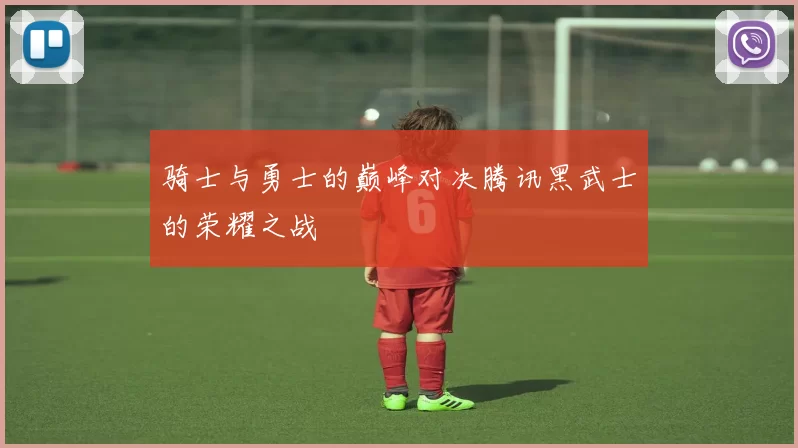 骑士与勇士的巅峰对决腾讯黑武士的荣耀之战