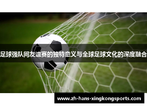 足球强队间友谊赛的独特意义与全球足球文化的深度融合