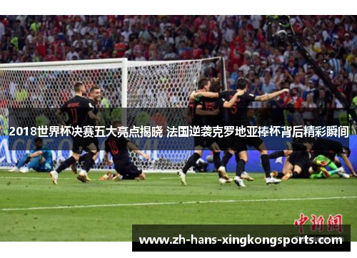 2018世界杯决赛五大亮点揭晓 法国逆袭克罗地亚捧杯背后精彩瞬间