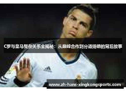 C罗与皇马复杂关系全揭秘：从巅峰合作到分道扬镳的背后故事