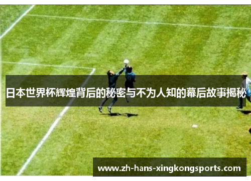 日本世界杯辉煌背后的秘密与不为人知的幕后故事揭秘
